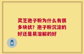 灵芝孢子粉为什么有很多块状？孢子粉沉淀的好还是易溶解的好
