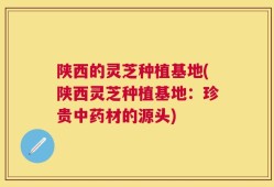 陕西的灵芝种植基地(陕西灵芝种植基地：珍贵中药材的源头)