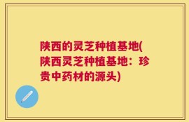 陕西的灵芝种植基地(陕西灵芝种植基地：珍贵中药材的源头)