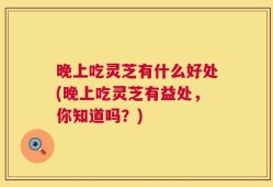 晚上吃灵芝有什么好处(晚上吃灵芝有益处，你知道吗？)