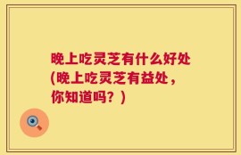 晚上吃灵芝有什么好处(晚上吃灵芝有益处，你知道吗？)