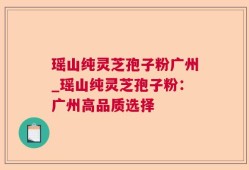 瑶山纯灵芝孢子粉广州_瑶山纯灵芝孢子粉：广州高品质选择