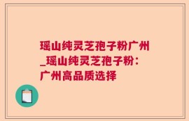 瑶山纯灵芝孢子粉广州_瑶山纯灵芝孢子粉：广州高品质选择