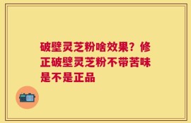 破壁灵芝粉啥效果？修正破壁灵芝粉不带苦味是不是正品