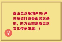 泰山灵芝基地尹总(尹总投资打造泰山灵芝基地，助力云南高原灵芝文化传承发展。)