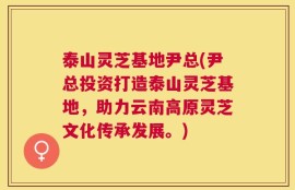 泰山灵芝基地尹总(尹总投资打造泰山灵芝基地，助力云南高原灵芝文化传承发展。)