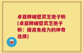 卓亚牌破壁灵芝孢子粉(卓亚牌破壁灵芝孢子粉：提高免疫力的神奇选择)