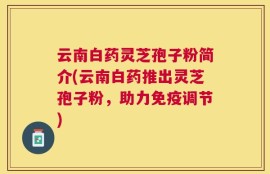云南白药灵芝孢子粉简介(云南白药推出灵芝孢子粉，助力免疫调节)