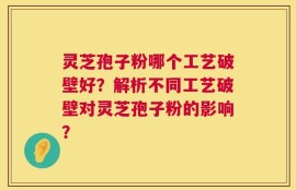 灵芝孢子粉哪个工艺破壁好？解析不同工艺破壁对灵芝孢子粉的影响？