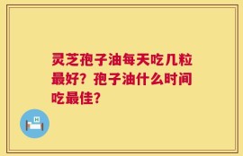 灵芝孢子油每天吃几粒最好？孢子油什么时间吃最佳？