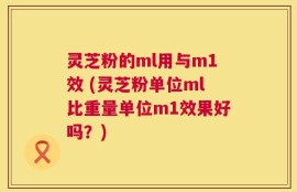 灵芝粉的ml用与m1效 (灵芝粉单位ml比重量单位m1效果好吗？)