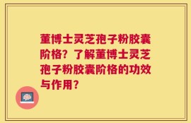 董博士灵芝孢子粉胶囊阶格？了解董博士灵芝孢子粉胶囊阶格的功效与作用？