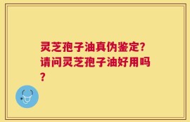 灵芝孢子油真伪鉴定？请问灵芝孢子油好用吗？