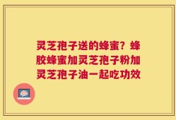 灵芝孢子送的蜂蜜？蜂胶蜂蜜加灵芝孢子粉加灵芝孢子油一起吃功效