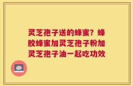 灵芝孢子送的蜂蜜？蜂胶蜂蜜加灵芝孢子粉加灵芝孢子油一起吃功效