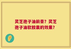 灵芝孢子油前景？灵芝孢子油软胶囊的效果？