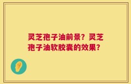 灵芝孢子油前景？灵芝孢子油软胶囊的效果？