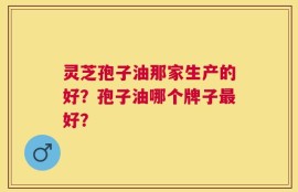 灵芝孢子油那家生产的好？孢子油哪个牌子最好？