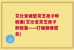 艾仕宝破壁灵芝孢子粉胶囊(艾仕宝灵芝孢子粉胶囊——打破健康壁垒)