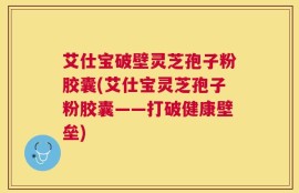 艾仕宝破壁灵芝孢子粉胶囊(艾仕宝灵芝孢子粉胶囊——打破健康壁垒)