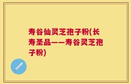 寿谷仙灵芝孢子粉(长寿圣品——寿谷灵芝孢子粉)