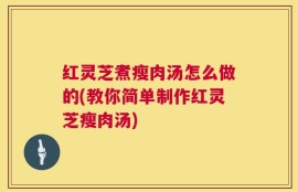红灵芝煮瘦肉汤怎么做的(教你简单制作红灵芝瘦肉汤)
