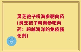 灵芝孢子粉海参靶向药(灵芝孢子粉海参靶向药：跨越海洋的免疫强化剂)