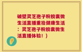 破壁灵芝孢子粉胶囊微生活直播重拾健康生活：灵芝孢子粉胶囊微生活直播体验！)