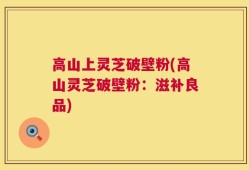 高山上灵芝破壁粉(高山灵芝破壁粉：滋补良品)