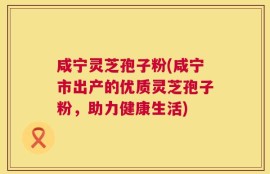 咸宁灵芝孢子粉(咸宁市出产的优质灵芝孢子粉，助力健康生活)