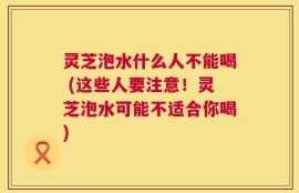 灵芝泡水什么人不能喝 (这些人要注意！灵芝泡水可能不适合你喝)