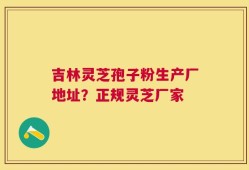 吉林灵芝孢子粉生产厂地址？正规灵芝厂家