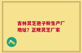 吉林灵芝孢子粉生产厂地址？正规灵芝厂家