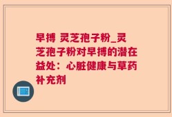 早搏 灵芝孢子粉_灵芝孢子粉对早搏的潜在益处：心脏健康与草药补充剂
