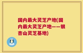 国内最大灵芝产地(国内最大灵芝产地——银杏山灵芝基地)