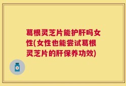葛根灵芝片能护肝吗女性(女性也能尝试葛根灵芝片的肝保养功效)