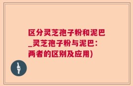区分灵芝孢子粉和泥巴_灵芝孢子粉与泥巴：两者的区别及应用)