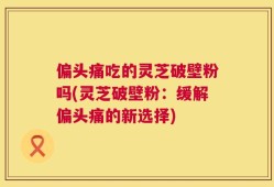 偏头痛吃的灵芝破壁粉吗(灵芝破壁粉：缓解偏头痛的新选择)