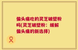 偏头痛吃的灵芝破壁粉吗(灵芝破壁粉：缓解偏头痛的新选择)