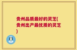 贵州品质最好的灵芝(贵州出产最优质的灵芝)