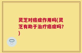 灵芝对癌症作用吗(灵芝有助于治疗癌症吗？)