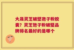 大晟灵芝破壁孢子粉胶囊？灵芝饱子粉破璧品牌排名最好的是哪个