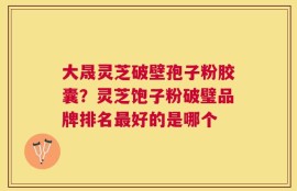 大晟灵芝破壁孢子粉胶囊？灵芝饱子粉破璧品牌排名最好的是哪个