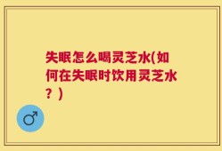 失眠怎么喝灵芝水(如何在失眠时饮用灵芝水？)