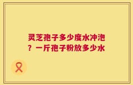 灵芝孢子多少度水冲泡？一斤孢子粉放多少水