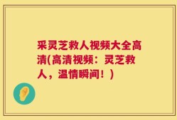 采灵芝救人视频大全高清(高清视频：灵芝救人，温情瞬间！)