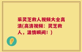 采灵芝救人视频大全高清(高清视频：灵芝救人，温情瞬间！)
