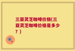 三亚灵芝咖啡价格(三亚灵芝咖啡价格是多少？)