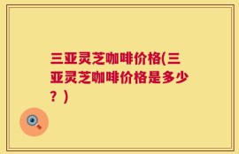 三亚灵芝咖啡价格(三亚灵芝咖啡价格是多少？)