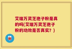 艾瑞万灵芝孢子粉是真的吗(艾瑞万灵芝孢子粉的功效是否真实？)